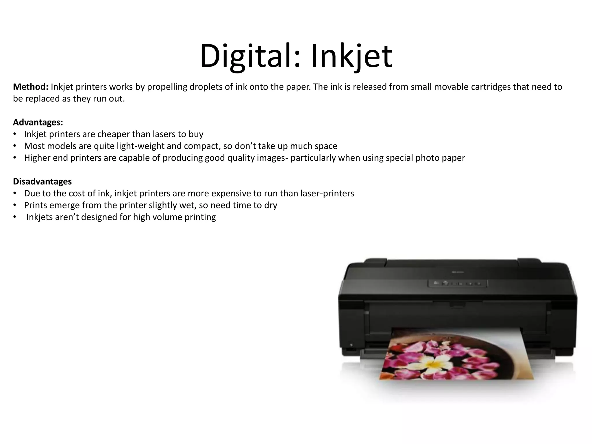 Digital: Inkjet
Method: Inkjet printers works by propelling droplets of ink onto the paper. The ink is released from small movable cartridges that need to
be replaced as they run out.
Advantages:
• Inkjet printers are cheaper than lasers to buy
• Most models are quite light-weight and compact, so don’t take up much space
• Higher end printers are capable of producing good quality images- particularly when using special photo paper
Disadvantages
• Due to the cost of ink, inkjet printers are more expensive to run than laser-printers
• Prints emerge from the printer slightly wet, so need time to dry
• Inkjets aren’t designed for high volume printing
 