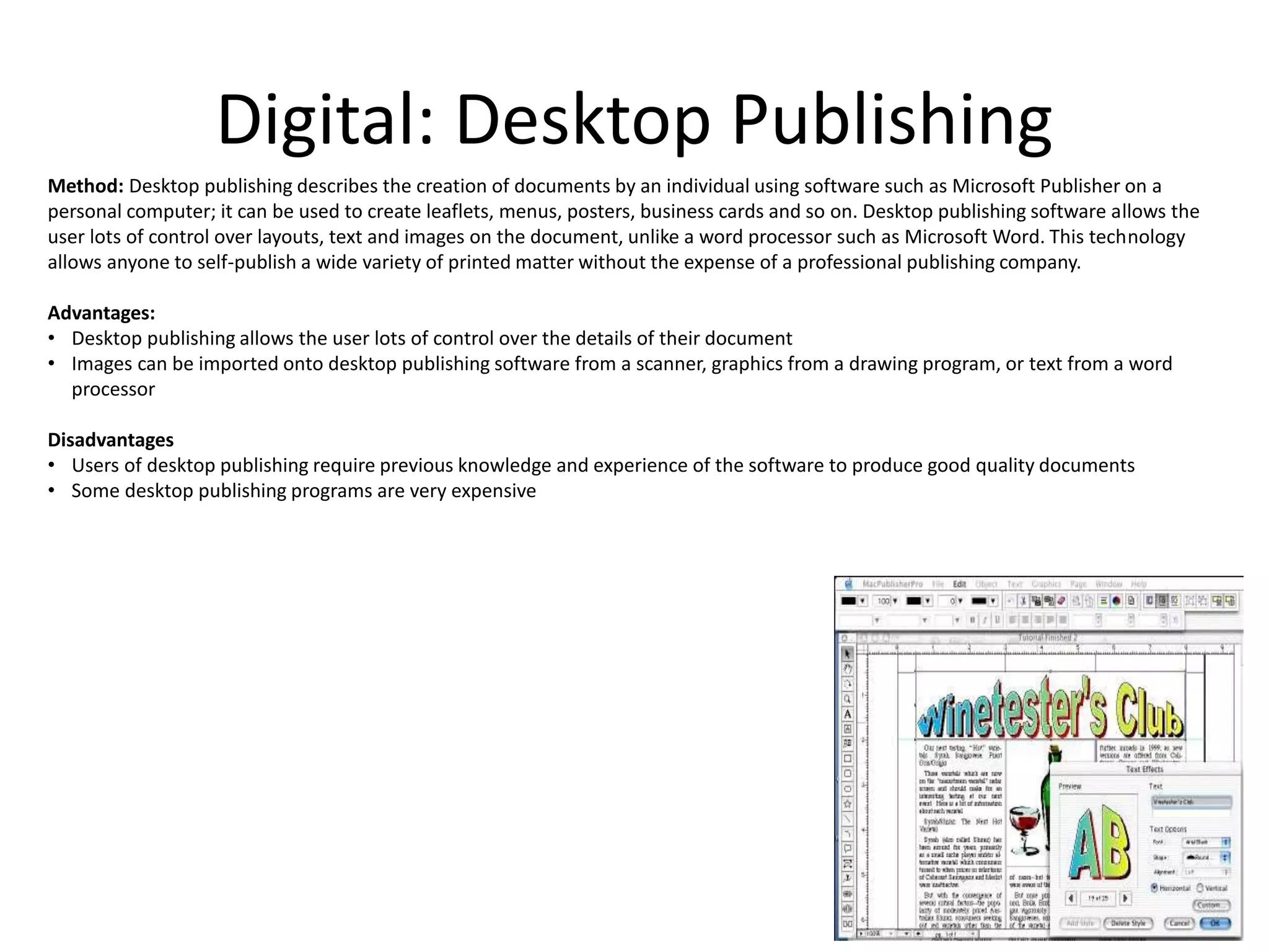 Digital: Desktop Publishing
Method: Desktop publishing describes the creation of documents by an individual using software such as Microsoft Publisher on a
personal computer; it can be used to create leaflets, menus, posters, business cards and so on. Desktop publishing software allows the
user lots of control over layouts, text and images on the document, unlike a word processor such as Microsoft Word. This technology
allows anyone to self-publish a wide variety of printed matter without the expense of a professional publishing company.
Advantages:
• Desktop publishing allows the user lots of control over the details of their document
• Images can be imported onto desktop publishing software from a scanner, graphics from a drawing program, or text from a word
processor
Disadvantages
• Users of desktop publishing require previous knowledge and experience of the software to produce good quality documents
• Some desktop publishing programs are very expensive
 