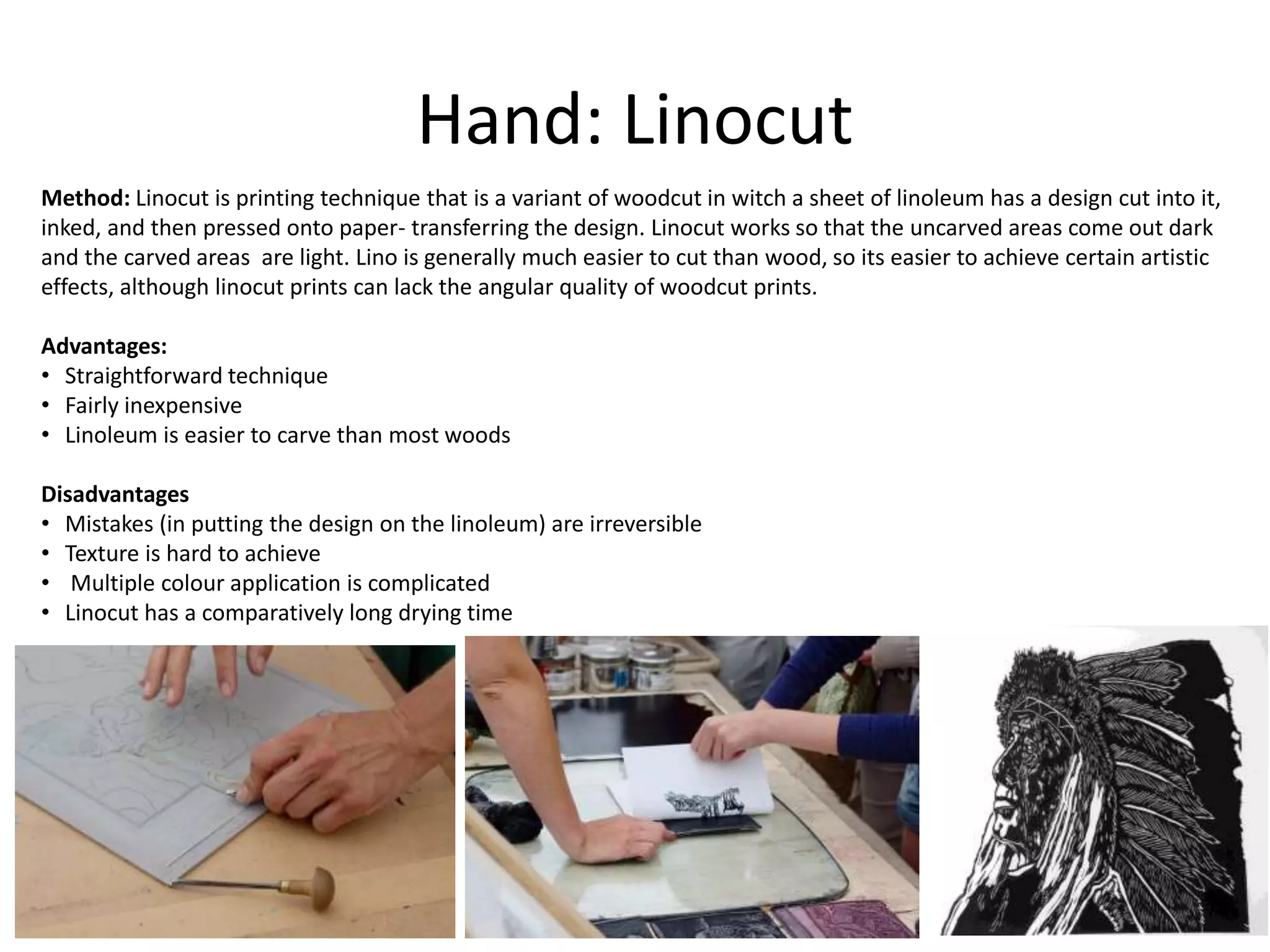 Hand: Linocut
Method: Linocut is printing technique that is a variant of woodcut in witch a sheet of linoleum has a design cut into it,
inked, and then pressed onto paper- transferring the design. Linocut works so that the uncarved areas come out dark
and the carved areas are light. Lino is generally much easier to cut than wood, so its easier to achieve certain artistic
effects, although linocut prints can lack the angular quality of woodcut prints.
Advantages:
• Straightforward technique
• Fairly inexpensive
• Linoleum is easier to carve than most woods
Disadvantages
• Mistakes (in putting the design on the linoleum) are irreversible
• Texture is hard to achieve
• Multiple colour application is complicated
• Linocut has a comparatively long drying time
 