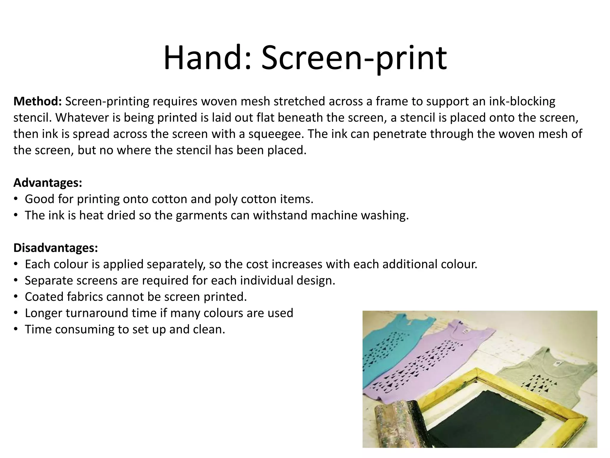 Hand: Screen-print
Method: Screen-printing requires woven mesh stretched across a frame to support an ink-blocking
stencil. Whatever is being printed is laid out flat beneath the screen, a stencil is placed onto the screen,
then ink is spread across the screen with a squeegee. The ink can penetrate through the woven mesh of
the screen, but no where the stencil has been placed.
Advantages:
• Good for printing onto cotton and poly cotton items.
• The ink is heat dried so the garments can withstand machine washing.
Disadvantages:
• Each colour is applied separately, so the cost increases with each additional colour.
• Separate screens are required for each individual design.
• Coated fabrics cannot be screen printed.
• Longer turnaround time if many colours are used
• Time consuming to set up and clean.
 