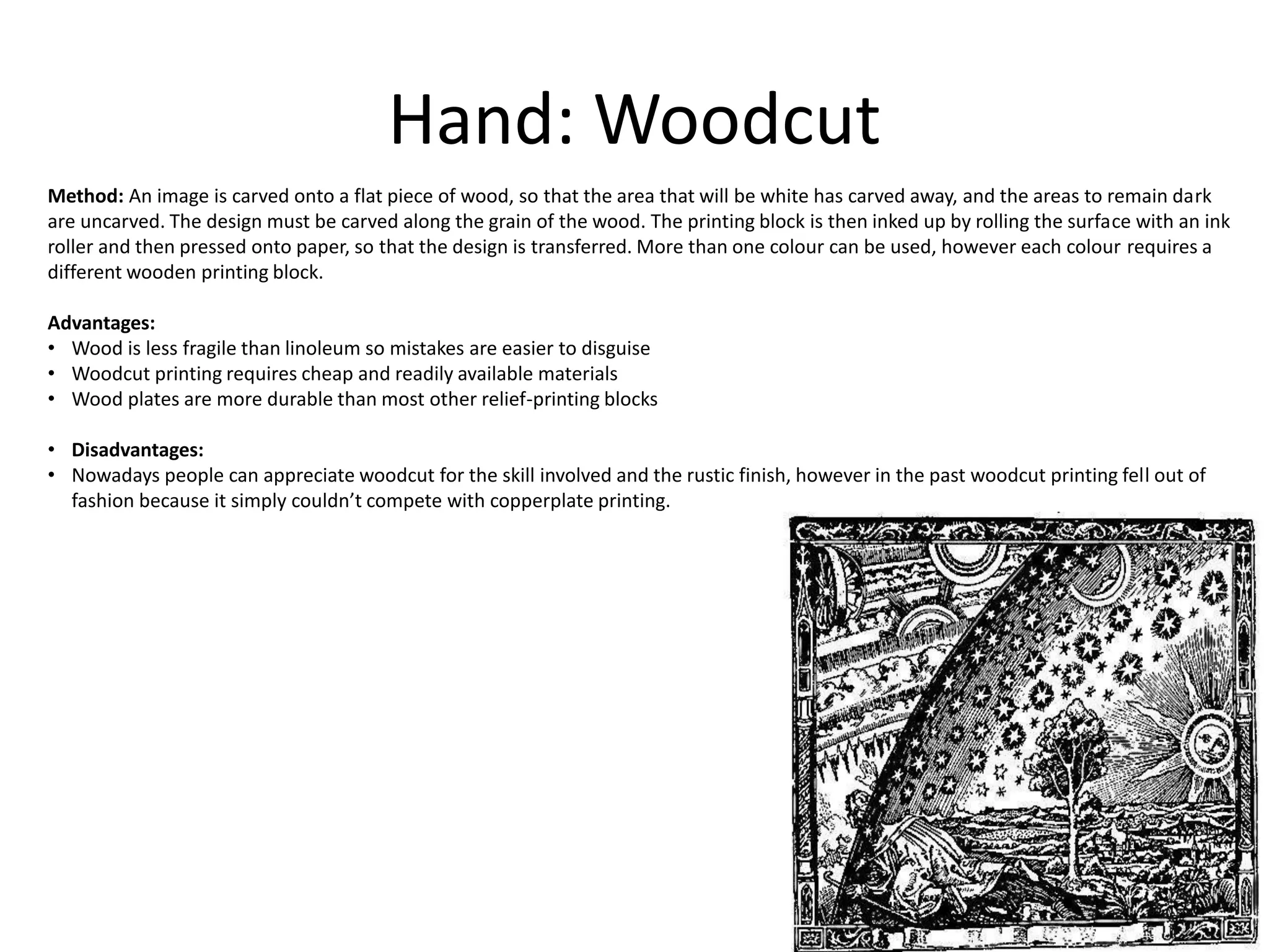 Hand: Woodcut
Method: An image is carved onto a flat piece of wood, so that the area that will be white has carved away, and the areas to remain dark
are uncarved. The design must be carved along the grain of the wood. The printing block is then inked up by rolling the surface with an ink
roller and then pressed onto paper, so that the design is transferred. More than one colour can be used, however each colour requires a
different wooden printing block.
Advantages:
• Wood is less fragile than linoleum so mistakes are easier to disguise
• Woodcut printing requires cheap and readily available materials
• Wood plates are more durable than most other relief-printing blocks
• Disadvantages:
• Nowadays people can appreciate woodcut for the skill involved and the rustic finish, however in the past woodcut printing fell out of
fashion because it simply couldn’t compete with copperplate printing.
 