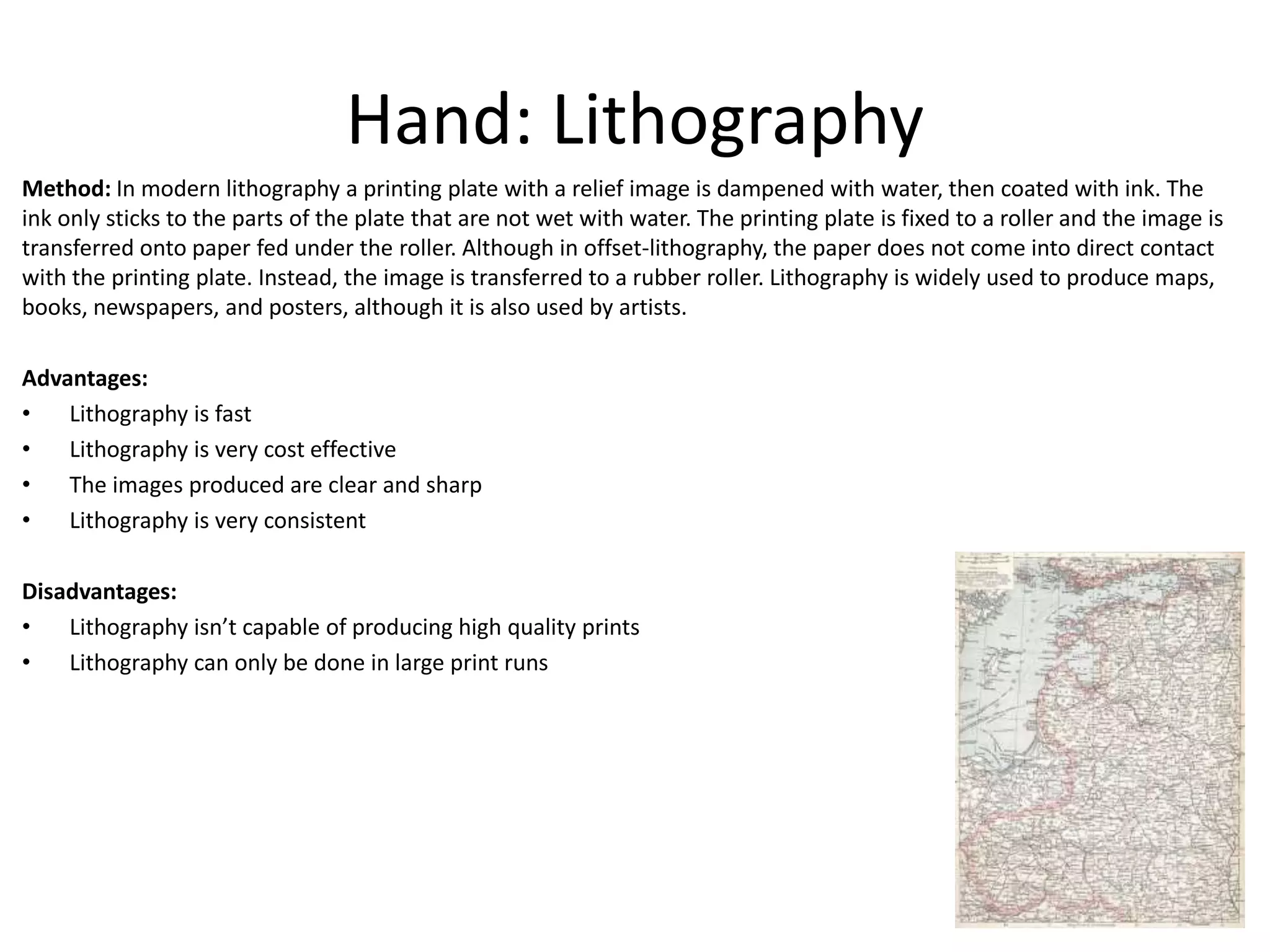 Hand: Lithography
Method: In modern lithography a printing plate with a relief image is dampened with water, then coated with ink. The
ink only sticks to the parts of the plate that are not wet with water. The printing plate is fixed to a roller and the image is
transferred onto paper fed under the roller. Although in offset-lithography, the paper does not come into direct contact
with the printing plate. Instead, the image is transferred to a rubber roller. Lithography is widely used to produce maps,
books, newspapers, and posters, although it is also used by artists.
Advantages:
• Lithography is fast
• Lithography is very cost effective
• The images produced are clear and sharp
• Lithography is very consistent
Disadvantages:
• Lithography isn’t capable of producing high quality prints
• Lithography can only be done in large print runs
 