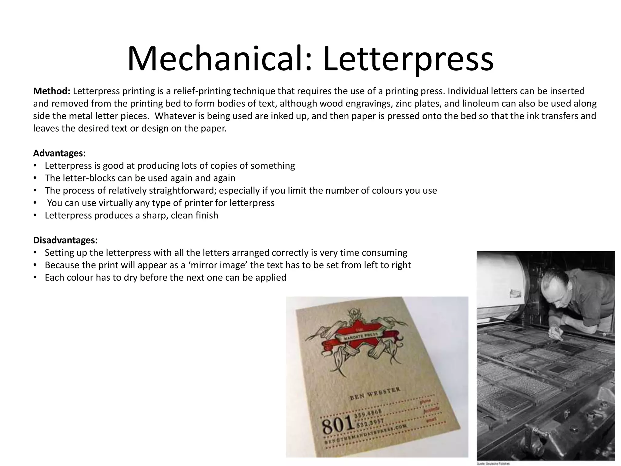 Mechanical: Letterpress
Method: Letterpress printing is a relief-printing technique that requires the use of a printing press. Individual letters can be inserted
and removed from the printing bed to form bodies of text, although wood engravings, zinc plates, and linoleum can also be used along
side the metal letter pieces. Whatever is being used are inked up, and then paper is pressed onto the bed so that the ink transfers and
leaves the desired text or design on the paper.
Advantages:
• Letterpress is good at producing lots of copies of something
• The letter-blocks can be used again and again
• The process of relatively straightforward; especially if you limit the number of colours you use
• You can use virtually any type of printer for letterpress
• Letterpress produces a sharp, clean finish
Disadvantages:
• Setting up the letterpress with all the letters arranged correctly is very time consuming
• Because the print will appear as a ‘mirror image’ the text has to be set from left to right
• Each colour has to dry before the next one can be applied
 