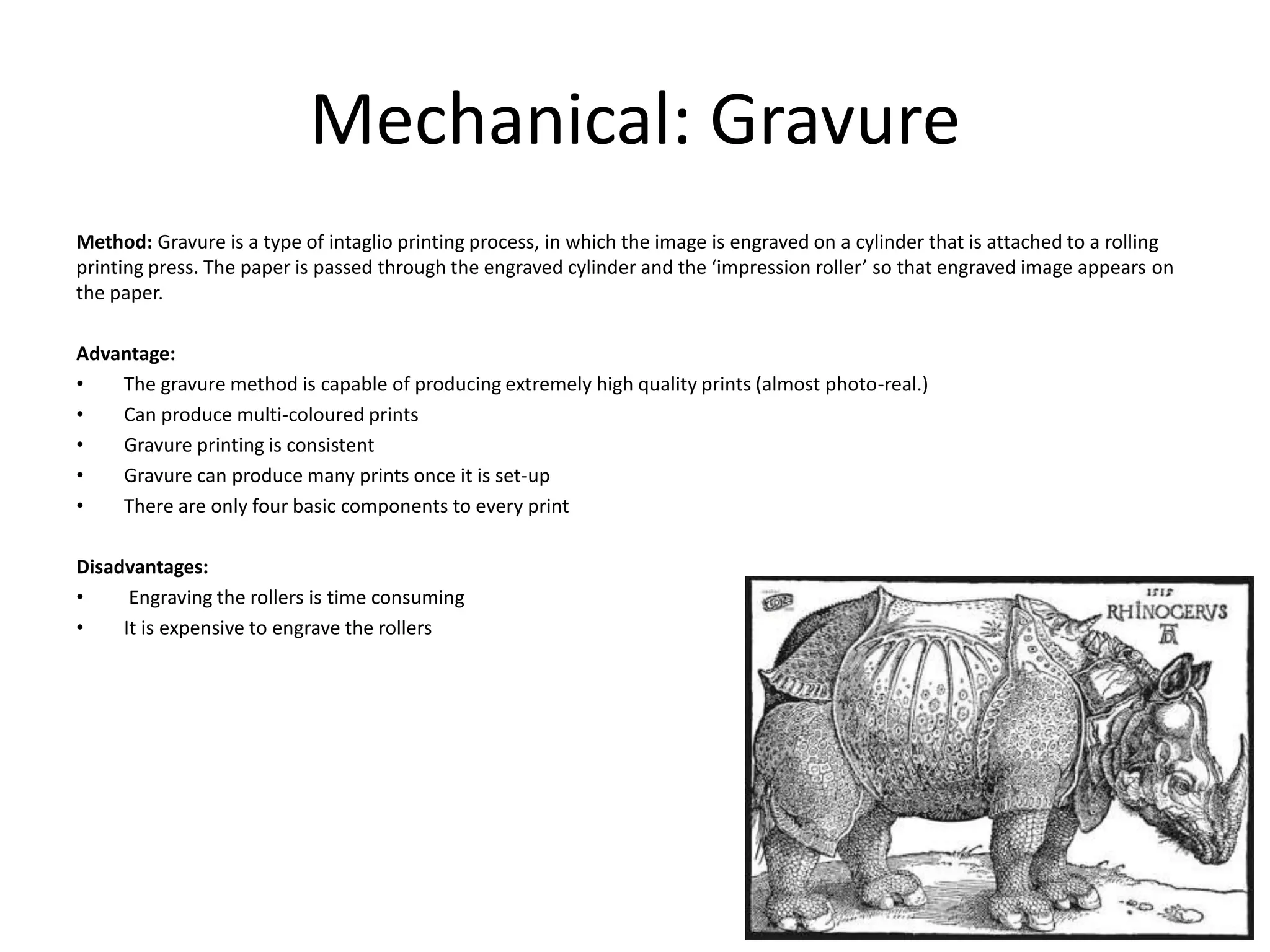 Mechanical: Gravure
Method: Gravure is a type of intaglio printing process, in which the image is engraved on a cylinder that is attached to a rolling
printing press. The paper is passed through the engraved cylinder and the ‘impression roller’ so that engraved image appears on
the paper.
Advantage:
• The gravure method is capable of producing extremely high quality prints (almost photo-real.)
• Can produce multi-coloured prints
• Gravure printing is consistent
• Gravure can produce many prints once it is set-up
• There are only four basic components to every print
Disadvantages:
• Engraving the rollers is time consuming
• It is expensive to engrave the rollers
 