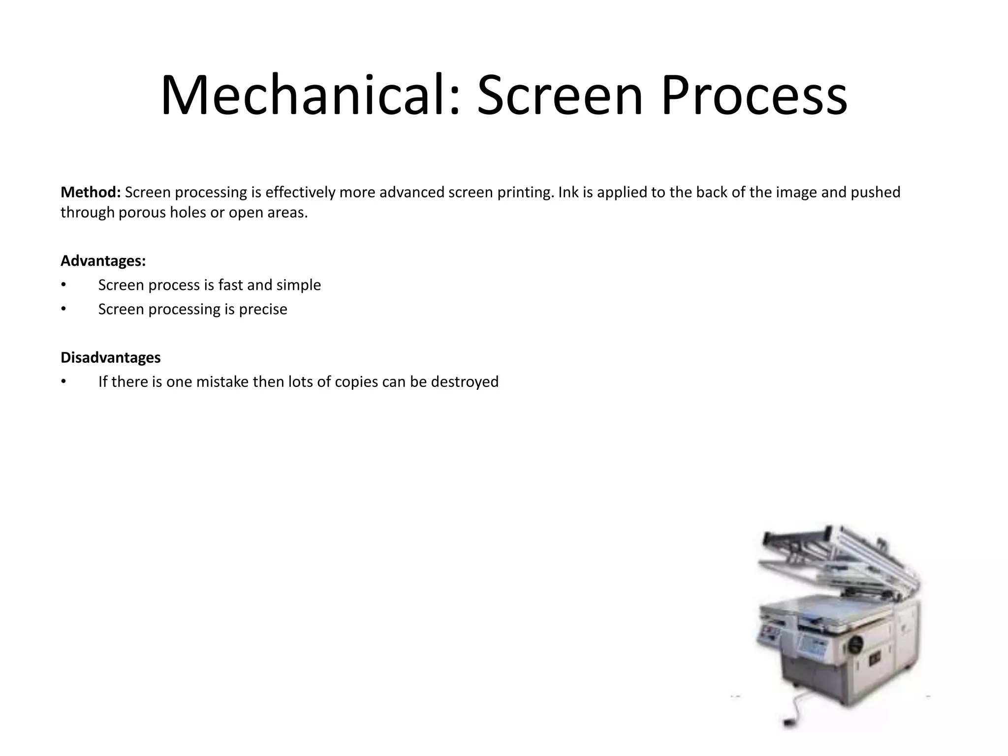 Mechanical: Screen Process
Method: Screen processing is effectively more advanced screen printing. Ink is applied to the back of the image and pushed
through porous holes or open areas.
Advantages:
• Screen process is fast and simple
• Screen processing is precise
Disadvantages
• If there is one mistake then lots of copies can be destroyed
 