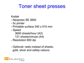 Toner sheet presses
Kodak
- Nexpress SE 3600
- 5c printer
- Printable surface 340 x 510 mm
- Speed
   3600 sheets/hour (A3)
   131 sheets/minute (A4)
- Resolution 600 dpi

- Optional: reels instead of sheets;
  gold, silver and safety colours
 