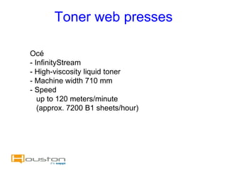 Toner web presses

Océ
- InfinityStream
- High-viscosity liquid toner
- Machine width 710 mm
- Speed
   up to 120 meters/minute
   (approx. 7200 B1 sheets/hour)
 