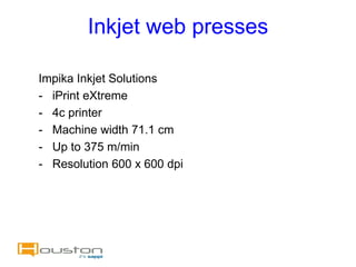 Inkjet web presses

Impika Inkjet Solutions
- iPrint eXtreme
- 4c printer
- Machine width 71.1 cm
- Up to 375 m/min
- Resolution 600 x 600 dpi
 