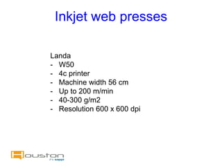 Inkjet web presses

Landa
- W50
- 4c printer
- Machine width 56 cm
- Up to 200 m/min
- 40-300 g/m2
- Resolution 600 x 600 dpi
 