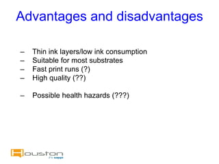 Advantages and disadvantages

–   Thin ink layers/low ink consumption
–   Suitable for most substrates
–   Fast print runs (?)
–   High quality (??)

–   Possible health hazards (???)
 