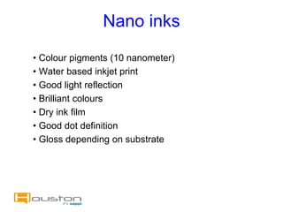 Nano inks
• Colour pigments (10 nanometer)
• Water based inkjet print
• Good light reflection
• Brilliant colours
• Dry ink film
• Good dot definition
• Gloss depending on substrate
 