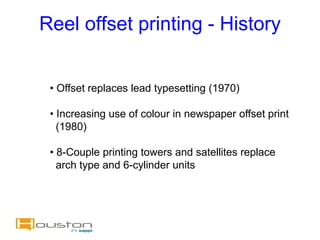 Reel offset printing - History


 • Offset replaces lead typesetting (1970)

 • Increasing use of colour in newspaper offset print
   (1980)

 • 8-Couple printing towers and satellites replace
   arch type and 6-cylinder units
 
