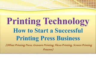 Printing Technology
How to Start a Successful
Printing Press Business
(Offset Printing Press,GravurePrinting,FlexoPrinting, ScreenPrinting
Process)
 