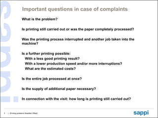 Important questions in case of complaints
                     What is the problem?

                     Is printing still carried out or was the paper completely processed?

                     Was the printing process interrupted and another job taken into the
                     machine?

                     Is a further printing possible:
                       With a less good printing result?
                       With a lower production speed and/or more interruptions?
                       What are the estimated costs?

                     Is the entire job processed at once?

                     Is the supply of additional paper necessary?

                     In connection with the visit: how long is printing still carried out?


3   | [Printing problems Sheetfed Offset]
 
