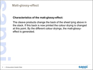 Matt-glossy-effect


                     Characteristics of the matt-glossy-effect:
                     The cleave products change the back of the sheet lying above in
                     the stack. If this back is now printed the colour drying is changed
                     at this point. By the different colour dryings, the matt-glossy-
                     effect is generated.




8   | [Printing problems Sheetfed Offset]
 