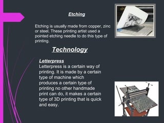 Etching
Etching is usually made from copper, zinc
or steel. These printing artist used a
pointed etching needle to do this type of
printing.
Technology
Letterpress
Letterpress is a certain way of
printing. It is made by a certain
type of machine which
produces a certain type of
printing no other handmade
print can do, it makes a certain
type of 3D printing that is quick
and easy.
 