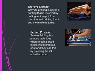Gravure printing
Gravure printing is a type of
printing that is involved by
putting an image into a
machine and printing it out
and the machine turns.
Screen Process
Screen Printing is a
printing technique
where mesh is used
to use ink to create a
print and they use this
by pressing the ink
onto the paper.
 