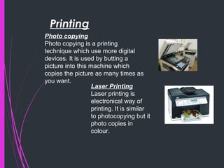 Printing
Photo copying
Photo copying is a printing
technique which use more digital
devices. It is used by butting a
picture into this machine which
copies the picture as many times as
you want.
Laser Printing
Laser printing is
electronical way of
printing. It is similar
to photocopying but it
photo copies in
colour.
 