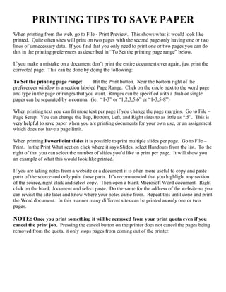 PRINTING TIPS TO SAVE PAPER
When printing from the web, go to File - Print Preview. This shows what it would look like
printed. Quite often sites will print on two pages with the second page only having one or two
lines of unnecessary data. If you find that you only need to print one or two pages you can do
this in the printing preferences as described in “To Set the printing page range” below.
If you make a mistake on a document don’t print the entire document over again, just print the
corrected page. This can be done by doing the following:
To Set the printing page range: Hit the Print button. Near the bottom right of the
preferences window is a section labeled Page Range. Click on the circle next to the word page
and type in the page or ranges that you want. Ranges can be specified with a dash or single
pages can be separated by a comma. (ie: “1-3” or “1,2,3,5,6” or “1-3,5-8”)
When printing text you can fit more text per page if you change the page margins. Go to File –
Page Setup. You can change the Top, Bottom, Left, and Right sizes to as little as “.5”. This is
very helpful to save paper when you are printing documents for your own use, or an assignment
which does not have a page limit.
When printing PowerPoint slides it is possible to print multiple slides per page. Go to File –
Print. In the Print What section click where it says Slides, select Handouts from the list. To the
right of that you can select the number of slides you’d like to print per page. It will show you
an example of what this would look like printed.
If you are taking notes from a website or a document it is often more useful to copy and paste
parts of the source and only print those parts. It’s recommended that you highlight any section
of the source, right click and select copy. Then open a blank Microsoft Word document. Right
click on the blank document and select paste. Do the same for the address of the website so you
can revisit the site later and know where your notes came from. Repeat this until done and print
the Word document. In this manner many different sites can be printed as only one or two
pages.
NOTE: Once you print something it will be removed from your print quota even if you
cancel the print job. Pressing the cancel button on the printer does not cancel the pages being
removed from the quota, it only stops pages from coming out of the printer.
 