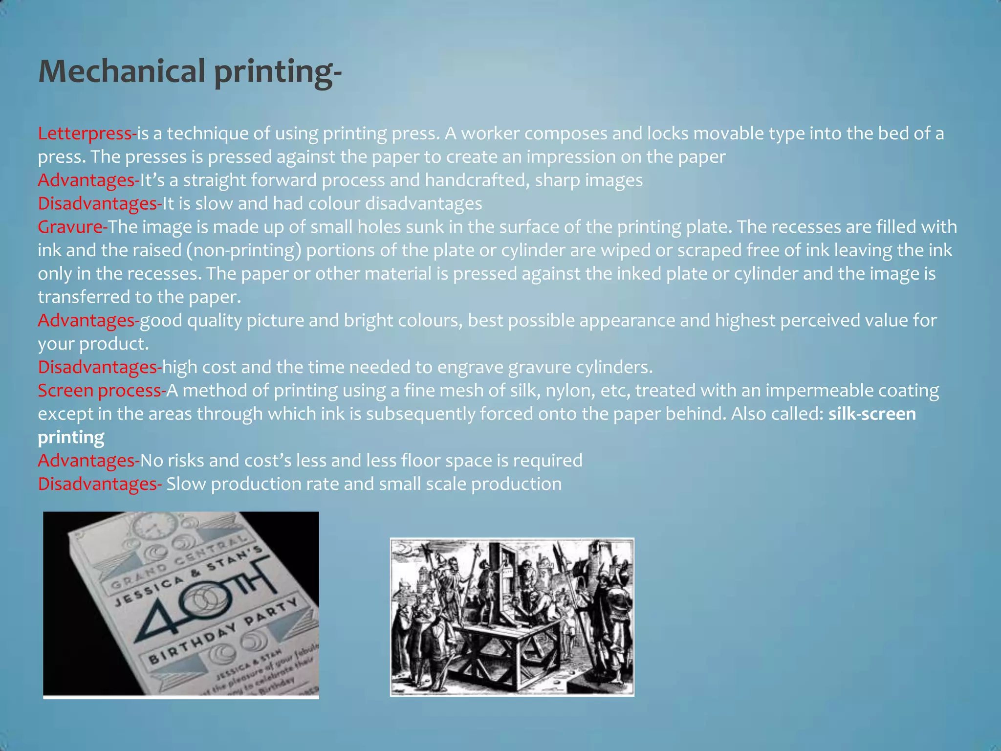 Mechanical printing-
Letterpress-is a technique of using printing press. A worker composes and locks movable type into the bed of a
press. The presses is pressed against the paper to create an impression on the paper
Advantages-It’s a straight forward process and handcrafted, sharp images
Disadvantages-It is slow and had colour disadvantages
Gravure-The image is made up of small holes sunk in the surface of the printing plate. The recesses are filled with
ink and the raised (non-printing) portions of the plate or cylinder are wiped or scraped free of ink leaving the ink
only in the recesses. The paper or other material is pressed against the inked plate or cylinder and the image is
transferred to the paper.
Advantages-good quality picture and bright colours, best possible appearance and highest perceived value for
your product.
Disadvantages-high cost and the time needed to engrave gravure cylinders.
Screen process-A method of printing using a fine mesh of silk, nylon, etc, treated with an impermeable coating
except in the areas through which ink is subsequently forced onto the paper behind. Also called: silk-screen
printing
Advantages-No risks and cost’s less and less floor space is required
Disadvantages- Slow production rate and small scale production
 