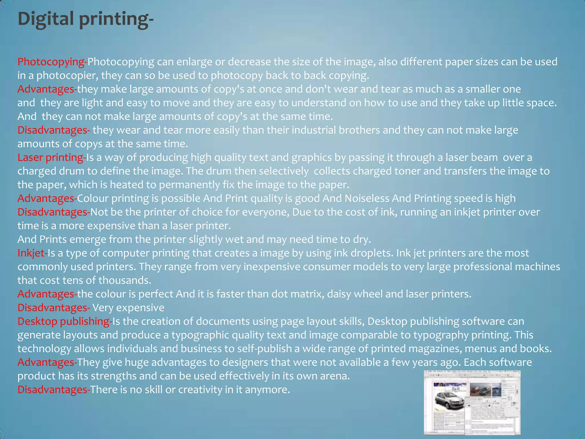 Digital printing-
Photocopying-Photocopying can enlarge or decrease the size of the image, also different paper sizes can be used
in a photocopier, they can so be used to photocopy back to back copying.
Advantages-they make large amounts of copy's at once and don't wear and tear as much as a smaller one
and they are light and easy to move and they are easy to understand on how to use and they take up little space.
And they can not make large amounts of copy's at the same time.
Disadvantages- they wear and tear more easily than their industrial brothers and they can not make large
amounts of copys at the same time.
Laser printing-Is a way of producing high quality text and graphics by passing it through a laser beam over a
charged drum to define the image. The drum then selectively collects charged toner and transfers the image to
the paper, which is heated to permanently fix the image to the paper.
Advantages-Colour printing is possible And Print quality is good And Noiseless And Printing speed is high
Disadvantages-Not be the printer of choice for everyone, Due to the cost of ink, running an inkjet printer over
time is a more expensive than a laser printer.
And Prints emerge from the printer slightly wet and may need time to dry.
Inkjet-Is a type of computer printing that creates a image by using ink droplets. Ink jet printers are the most
commonly used printers. They range from very inexpensive consumer models to very large professional machines
that cost tens of thousands.
Advantages-the colour is perfect And it is faster than dot matrix, daisy wheel and laser printers.
Disadvantages- Very expensive
Desktop publishing-Is the creation of documents using page layout skills, Desktop publishing software can
generate layouts and produce a typographic quality text and image comparable to typography printing. This
technology allows individuals and business to self-publish a wide range of printed magazines, menus and books.
Advantages-They give huge advantages to designers that were not available a few years ago. Each software
product has its strengths and can be used effectively in its own arena.
Disadvantages-There is no skill or creativity in it anymore.
 