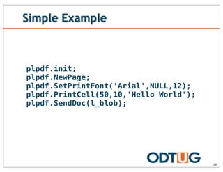 Simple Example
10
plpdf.init;
plpdf.NewPage;
plpdf.SetPrintFont('Arial',NULL,12);
plpdf.PrintCell(50,10,'Hello World');
plpdf.SendDoc(l_blob);
 