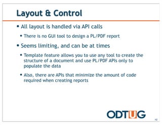 Layout & Control
12
— All layout is handled via API calls
— There is no GUI tool to design a PL/PDF report
— Seems limiting, and can be at times
— Template feature allows you to use any tool to create the
structure of a document and use PL/PDF APIs only to
populate the data
— Also, there are APIs that minimize the amount of code
required when creating reports
 