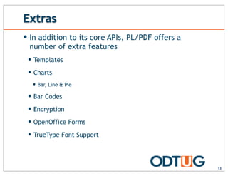 Extras
13
— In addition to its core APIs, PL/PDF offers a
number of extra features
— Templates
— Charts
— Bar, Line & Pie
— Bar Codes
— Encryption
— OpenOffice Forms
— TrueType Font Support
 