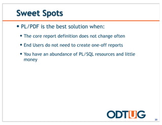 Sweet Spots
— PL/PDF is the best solution when:
— The core report definition does not change often
— End Users do not need to create one-off reports
— You have an abundance of PL/SQL resources and little
money
20
 