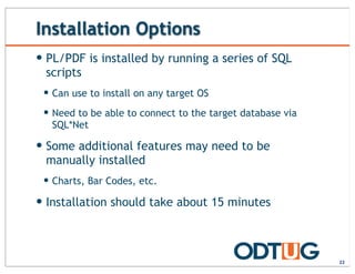 Installation Options
22
— PL/PDF is installed by running a series of SQL
scripts
— Can use to install on any target OS
— Need to be able to connect to the target database via
SQL*Net
— Some additional features may need to be
manually installed
— Charts, Bar Codes, etc.
— Installation should take about 15 minutes
 