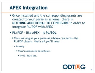 APEX Integration
25
— Once installed and the corresponding grants are
created to your parse as schema, there is
NOTHING ADDITIONAL TO CONFIGURE in order to
integrate PL/PDF with APEX
— PL/PDF - like APEX - is PL/SQL
— Thus, as long as your parse-as schema can access the
PL/PDF objects, that’s all you’ll need
— Seriously.
— There’s nothing else to configure.
— Try it. You’ll see.
 
