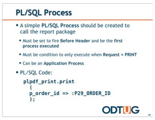 PL/SQL Process
— A simple PL/SQL Process should be created to
call the report package
— Must be set to fire Before Header and be the first
process executed
— Must be condition to only execute when Request = PRINT
— Can be an Application Process
— PL/SQL Code:
28
plpdf_print.print
(
p_order_id => :P29_ORDER_ID
);
 