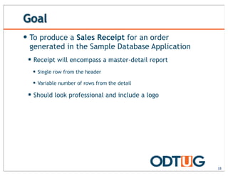 Goal
33
— To produce a Sales Receipt for an order
generated in the Sample Database Application
— Receipt will encompass a master-detail report
— Single row from the header
— Variable number of rows from the detail
— Should look professional and include a logo
 