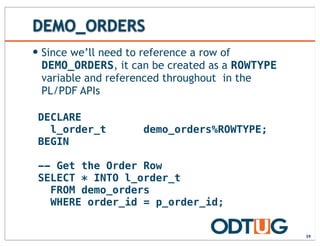 DEMO_ORDERS
— Since we’ll need to reference a row of
DEMO_ORDERS, it can be created as a ROWTYPE
variable and referenced throughout in the
PL/PDF APIs
39
DECLARE
l_order_t demo_orders%ROWTYPE;
BEGIN
-- Get the Order Row
SELECT * INTO l_order_t
FROM demo_orders
WHERE order_id = p_order_id;
 