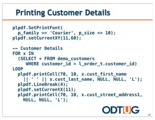 Printing Customer Details
47
plpdf.SetPrintFont(
p_family => 'Courier', p_size => 10);
plpdf.setCurrentXY(11,60);
-- Customer Details
FOR x IN
(SELECT * FROM demo_customers
WHERE customer_id = l_order_t.customer_id)
LOOP
plpdf.printCell(70, 10, x.cust_first_name
|| ' ' || x.cust_last_name, NULL, NULL, 'L');
plpdf.LineBreak(4);
plpdf.setCurrentX(11);
plpdf.printCell(70, 10, x.cust_street_address1,
NULL, NULL, 'L');
 