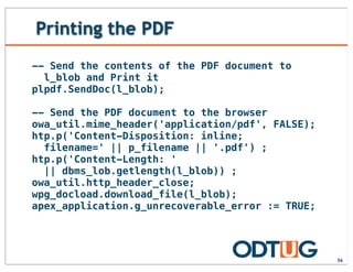 Printing the PDF
56
-- Send the contents of the PDF document to
l_blob and Print it
plpdf.SendDoc(l_blob);
-- Send the PDF document to the browser
owa_util.mime_header('application/pdf', FALSE);
htp.p('Content-Disposition: inline;
filename=' || p_filename || '.pdf') ;
htp.p('Content-Length: '
|| dbms_lob.getlength(l_blob)) ;
owa_util.http_header_close;
wpg_docload.download_file(l_blob);
apex_application.g_unrecoverable_error := TRUE;
 