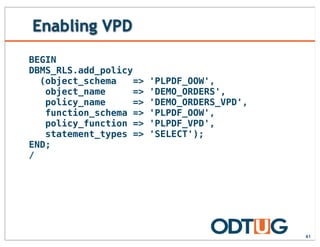 Enabling VPD
61
BEGIN
DBMS_RLS.add_policy
(object_schema => 'PLPDF_OOW',
object_name => 'DEMO_ORDERS',
policy_name => 'DEMO_ORDERS_VPD',
function_schema => 'PLPDF_OOW',
policy_function => 'PLPDF_VPD',
statement_types => 'SELECT');
END;
/
 