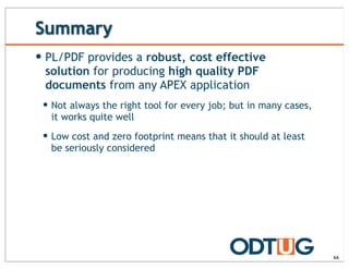 Summary
66
— PL/PDF provides a robust, cost effective
solution for producing high quality PDF
documents from any APEX application
— Not always the right tool for every job; but in many cases,
it works quite well
— Low cost and zero footprint means that it should at least
be seriously considered
 