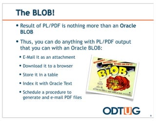The BLOB!
— Result of PL/PDF is nothing more than an Oracle
BLOB
— Thus, you can do anything with PL/PDF output
that you can with an Oracle BLOB:
— E-Mail it as an attachment
— Download it to a browser
— Store it in a table
— Index it with Oracle Text
— Schedule a procedure to
generate and e-mail PDF files
9
 