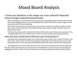 Mood Board Analysis
Is there any repetition in the images you have collected? Repeated
colours/images styles/fonts/tone/mood
- Most of the pictures I’ve collected, they’ve got some kind of golden colour to them, some of them
have a dark background but it contrasts with light that is given off from the central image, most of
the pictures look like they’re glowing.
- Most of the movie posters I’ve selected are quite similar as well, the way they’re layed out, they
have all the central characters in the middle and the colours they’ve made match the tone and
theme of the movie.
- The fonts they used as well is styled in the theme of the movies such as the knives out poster it has
a magnifying glass there to indicate that the movie is about a mystery and solving something.
How will your mood board influence your final product?
- Looking at my mood board has given me an idea of the type of colour tone I want to include on my
front cover, I know I want my Title of my magazine to glow like most of the pictures on the mood
board and I want to have a go at personalising the title just like they’ve done in the movie poster.
- The background I want to be dark, because I want it to contrast the glow of my central image and
title like it does with the pictures I’ve chosen for my mood board. I want my cover to be exciting and
engaging to look at as well so I’ll try and make look as enticing as possible just like the movie posters.
 