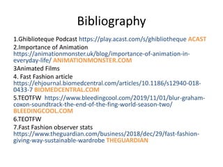 Bibliography
1.Ghiblioteque Podcast https://play.acast.com/s/ghibliotheque ACAST
2.Importance of Animation
https://animationmonster.uk/blog/importance-of-animation-in-
everyday-life/ ANIMATIONMONSTER.COM
3Animated Films
4. Fast Fashion article
https://ehjournal.biomedcentral.com/articles/10.1186/s12940-018-
0433-7 BIOMEDCENTRAL.COM
5.TEOTFW https://www.bleedingcool.com/2019/11/01/blur-graham-
coxon-soundtrack-the-end-of-the-fing-world-season-two/
BLEEDINGCOOL.COM
6.TEOTFW
7.Fast Fashion observer stats
https://www.theguardian.com/business/2018/dec/29/fast-fashion-
giving-way-sustainable-wardrobe THEGUARDIAN
 