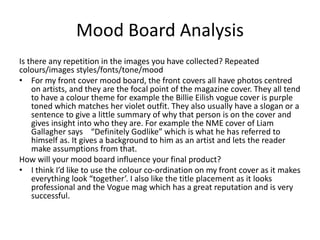 Mood Board Analysis
Is there any repetition in the images you have collected? Repeated
colours/images styles/fonts/tone/mood
• For my front cover mood board, the front covers all have photos centred
on artists, and they are the focal point of the magazine cover. They all tend
to have a colour theme for example the Billie Eilish vogue cover is purple
toned which matches her violet outfit. They also usually have a slogan or a
sentence to give a little summary of why that person is on the cover and
gives insight into who they are. For example the NME cover of Liam
Gallagher says “Definitely Godlike” which is what he has referred to
himself as. It gives a background to him as an artist and lets the reader
make assumptions from that.
How will your mood board influence your final product?
• I think I’d like to use the colour co-ordination on my front cover as it makes
everything look “together’. I also like the title placement as it looks
professional and the Vogue mag which has a great reputation and is very
successful.
 