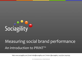 Measuring	
  social	
  brand	
  performance	
  
An	
  introduction	
  to	
  PRINT™	
  
      Web:	
  www.sociagility.com	
  |	
  Email:	
  hello@sociagility.com	
  |	
  Twitter:	
  @sociagility	
  |	
  +44	
  (0)20	
  7193	
  6793	
  

                                                      IN	
  COMMERCIAL	
  CONFIDENCE	
  
 