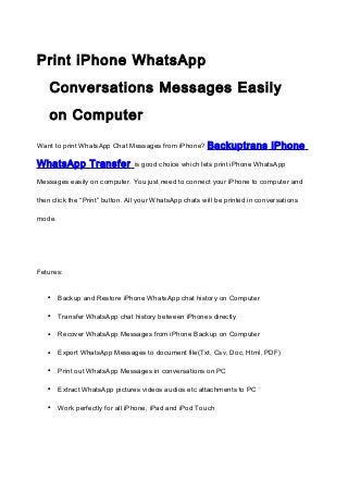 Print iPhone WhatsApp
Conversations Messages Easily
on Computer
Want to print WhatsApp Chat Messages from iPhone?

WhatsApp Transfer

B ackuptrans iPhone

is good choice which lets print iPhone WhatsApp

Messages easily on computer. You just need to connect your iPhone to computer and
then click the “Print” button. All your WhatsApp chats will be printed in conversations
mode.

Fetures:

•

Backup and Restore iPhone WhatsApp chat history on Computer

•

Transfer WhatsApp chat history between iPhones directly

•

Recover WhatsApp Messages from iPhone Backup on Computer

•

Export WhatsApp Messages to document file(Txt, Csv, Doc, Html, PDF)

•

Print out WhatsApp Messages in conversations on PC

•

Extract WhatsApp pictures videos audios etc attachments to PC

•

Work perfectly for all iPhone, iPad and iPod Touch

 