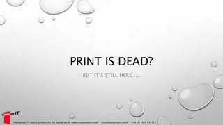 PRINT IS DEAD?
BUT IT’S STILL HERE…..
Impression IT, digital printers for the digital world. www.impressionit.co.uk – info@impressionit.co.uk - +44 (0) 1424 852116
 