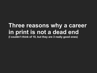 Three reasons why a career in print is not a dead end (I couldn’t think of 10, but they are 3 really good ones) 