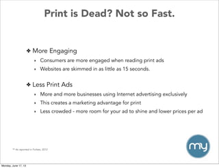 Print is Dead? Not so Fast.
** As reported in Forbes, 2012
✤ Less Print Ads
‣ More and more businesses using Internet advertising exclusively
‣ This creates a marketing advantage for print
‣ Less crowded - more room for your ad to shine and lower prices per ad
✤ More Engaging
‣ Consumers are more engaged when reading print ads
‣ Websites are skimmed in as little as 15 seconds.
Monday, June 17, 13
 