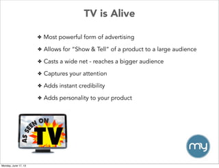 TV is Alive
✤ Most powerful form of advertising
✤ Allows for “Show & Tell” of a product to a large audience
✤ Casts a wide net - reaches a bigger audience
✤ Captures your attention
✤ Adds instant credibility
✤ Adds personality to your product
Monday, June 17, 13
 