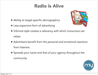 Radio is Alive
✤ Ability to target specific demographics
✤ Less expensive form of advertising
✤ Informal style creates a relevancy with which consumers can
relate.
✤ Advertisers benefit from the personal and emotional reactions
from listeners
✤ Spreads your name and that of your agency throughout the
community
Monday, June 17, 13
 