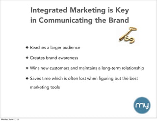 Integrated Marketing is Key
in Communicating the Brand
✤ Reaches a larger audience
✤ Creates brand awareness
✤ Wins new customers and maintains a long-term relationship
✤ Saves time which is often lost when figuring out the best
marketing tools
Monday, June 17, 13
 